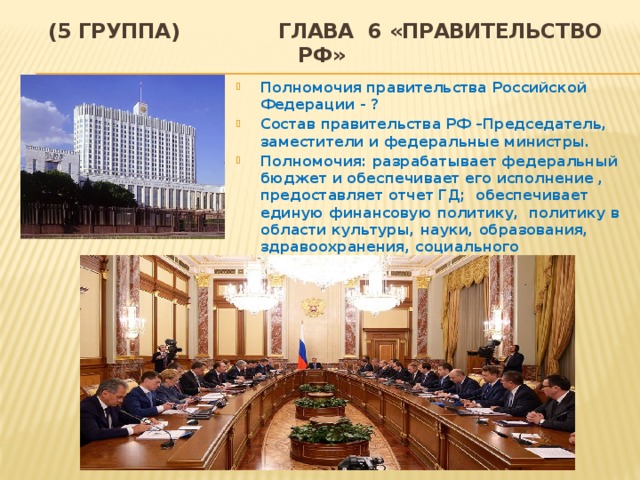 (5 группа) Глава 6 «Правительство РФ»  Полномочия правительства Российской Федерации - ? Состав правительства РФ –Председатель, заместители и федеральные министры. Полномочия: разрабатывает федеральный бюджет и обеспечивает его исполнение , предоставляет отчет ГД; обеспечивает единую финансовую политику, политику в области культуры, науки, образования, здравоохранения, социального обеспечения, экологии и т.д. 