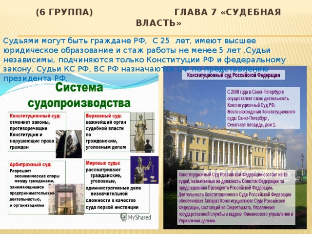 (6 группа) глава 7 «Судебная власть» Судьями могут быть граждане РФ, С 25 лет, имеют высшее юридическое образование и стаж работы не менее 5 лет .Судьи независимы, подчиняются только Конституции РФ и федеральному закону. Судьи КС РФ, ВС РФ назначаются СФ по представлению президента РФ. 