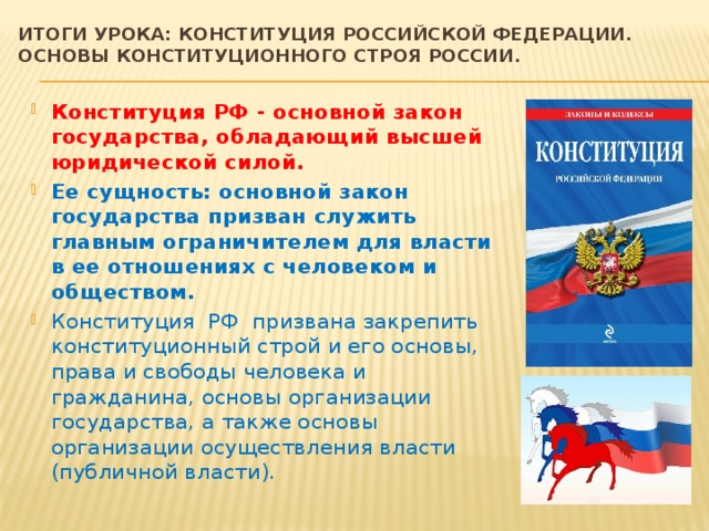 Итоги урока: конституция Российской федерации. Основы конституционного строя России . Конституция РФ - основной закон государства, обладающий высшей юридической силой. Ее сущность: основной закон государства призван служить главным ограничителем для власти в ее отношениях с человеком и обществом. Конституция РФ призвана закрепить конституционный строй и его основы, права и свободы человека и гражданина, основы организации государства, а также основы организации осуществления власти (публичной власти). 