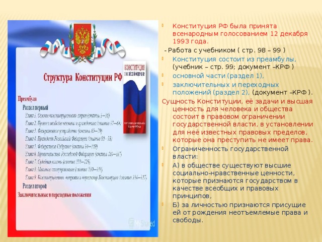 Конституция РФ была принята всенародным голосованием 12 декабря 1993 года.  - Работа с учебником ( стр. 98 – 99 ) Конституция состоит из преамбулы, (учебник – стр. 99; документ –КРФ ) основной части (раздел 1), заключительных и переходных положений (раздел 2), (документ –КРФ ). Сущность Конституции, её задачи и высшая ценность для человека и общества состоит в правовом ограничении государственной власти, в установлении для неё известных правовых пределов, которые она преступить не имеет права. Ограниченность государственной власти: А) в обществе существуют высшие социально-нравственные ценности, которые признаются государством в качестве всеобщих и правовых принципов, Б) за личностью признаются присущие ей от рождения неотъемлемые права и свободы. 