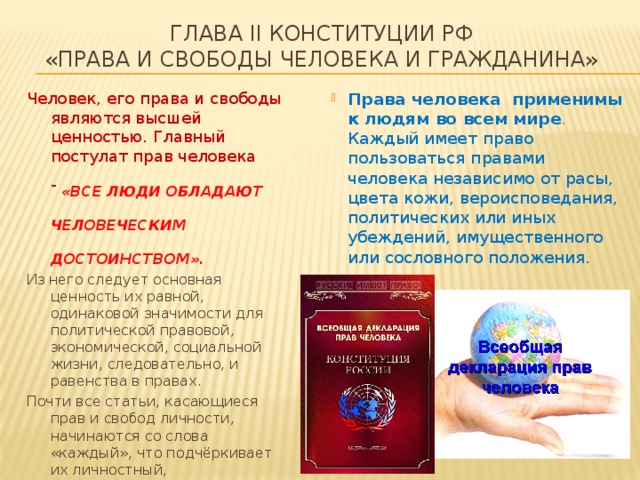 глава II Конституции РФ  «Права и свободы человека и гражданина» Человек, его права и свободы являются высшей ценностью. Главный постулат прав человека -   «все люди обладают человеческим достоинством».  Права человека применимы к людям во всем мире . Каждый имеет право пользоваться правами человека независимо от расы, цвета кожи, вероисповедания, политических или иных убеждений, имущественного или сословного положения. Из него следует основная ценность их равной, одинаковой значимости для политической правовой, экономической, социальной жизни, следовательно, и равенства в правах. Почти все статьи, касающиеся прав и свобод личности, начинаются со слова «каждый», что подчёркивает их личностный, индивидуальный характер и доказывает, что в основе Конституции Российской Федерации лежат принципы, сформулированные во Всеобщей декларации прав человека . 