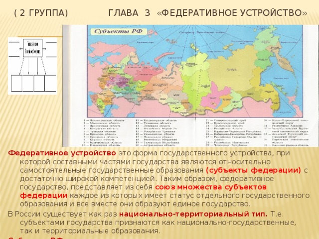 ( 2 группа) Глава  3 «Федеративное устройство» Федеративное устройство это форма государственного устройства, при которой составными частями государства являются относительно самостоятельные государственные образования (субъекты федерации) с достаточно широкой компетенцией. Таким образом, федеративное государство, представляет из себя союз множества субъектов федерации каждое из которых имеет статус отдельного государственного образования и все вместе они образуют единое государство. В России существует как раз национально-территориальный тип. Т.е. субъектами государства признаются как национально-государственные, так и территориальные образования. Субъекты РФ равноправны. 
