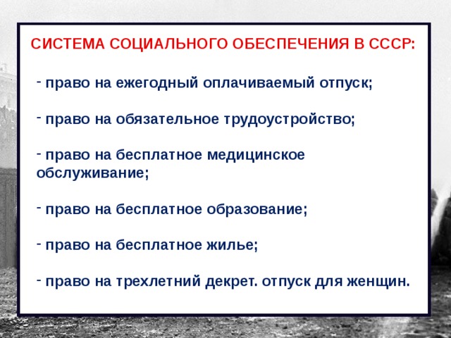 СИСТЕМА СОЦИАЛЬНОГО ОБЕСПЕЧЕНИЯ В СССР:  право на ежегодный оплачиваемый отпуск;   право на обязательное трудоустройство;   право на бесплатное медицинское обслуживание;   право на бесплатное образование;   право на бесплатное жилье;   право на трехлетний декрет. отпуск для женщин. 