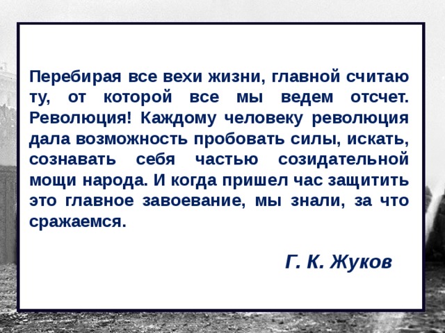Перебирая все вехи жизни, главной считаю ту, от которой все мы ведем отсчет. Революция! Каждому человеку революция дала возможность пробовать силы, искать, сознавать себя частью созидательной мощи народа. И когда пришел час защитить это главное завоевание, мы знали, за что сражаемся. Г. К. Жуков 