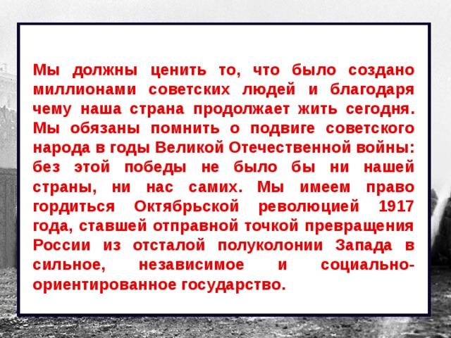 Мы должны ценить то, что было создано миллионами советских людей и благодаря чему наша страна продолжает жить сегодня. Мы обязаны помнить о подвиге советского народа в годы Великой Отечественной войны: без этой победы не было бы ни нашей страны, ни нас самих. Мы имеем право гордиться Октябрьской революцией 1917 года, ставшей отправной точкой превращения России из отсталой полуколонии Запада в сильное, независимое и социально-ориентированное государство. 