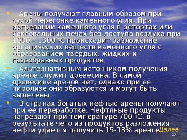  Арены получают главным образом при сухой перегонке каменного угля. При нагревании каменного угля в ретортах или коксовальных печах без доступа воздуха при 1000 – 1300 0 С происходит разложение органических веществ каменного угля с образованием твердых, жидких и газообразных продуктов.  Альтернативным источником получения аренов служит древесина. В самой древесине аренов нет, однако при ее пиролизе они образуются и могут быть выделены.  В странах богатых нефтью арены получают при ее переработке. Нефтяные продукты нагревают при температуре 700 0 С, в результате чего из продуктов разложения нефти удается получить 15-18% аренов. Далее   