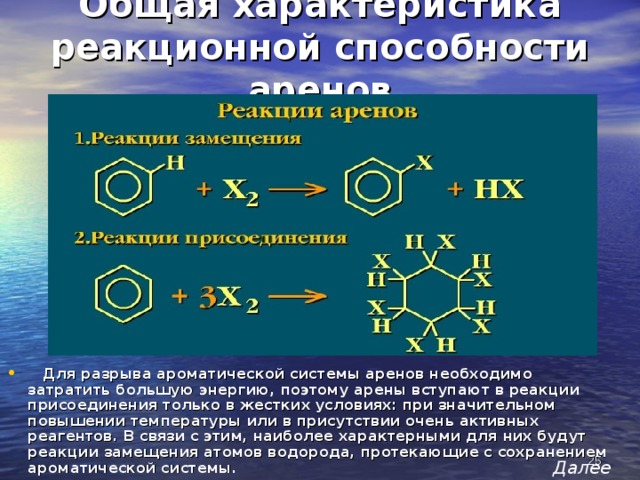 Общая характеристика реакционной способности аренов  Для разрыва ароматической системы аренов необходимо затратить большую энергию, поэтому арены вступают в реакции присоединения только в жестких условиях: при значительном повышении температуры или в присутствии очень активных реагентов. В связи с этим, наиболее характерными для них будут реакции замещения атомов водорода, протекающие с сохранением ароматической системы.  Далее 