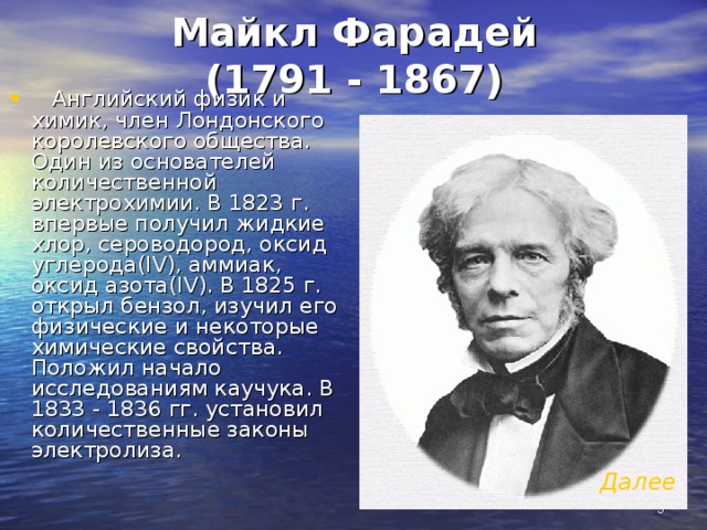 Майкл Фарадей  (1791 - 1867)  Английский физик и химик, член Лондонского королевского общества. Один из основателей количественной электрохимии. В 1823 г. впервые получил жидкие хлор, сероводород, оксид углерода(IV), аммиак, оксид азота(IV). В 1825 г. открыл бензол, изучил его физические и некоторые химические свойства. Положил начало исследованиям каучука. В 1833 - 1836 гг. установил количественные законы электролиза. Далее   