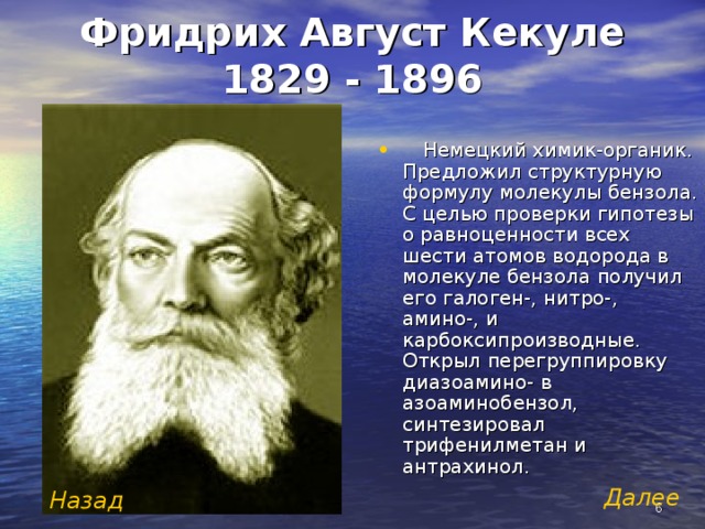 Фридрих Август Кекуле  1829 - 1896  Немецкий химик-органик. Предложил структурную формулу молекулы бензола. С целью проверки гипотезы о равноценности всех шести атомов водорода в молекуле бензола получил его галоген-, нитро-, амино-, и карбоксипроизводные. Открыл перегруппировку диазоамино- в азоаминобензол, синтезировал трифенилметан и антрахинол.  Далее  Назад  