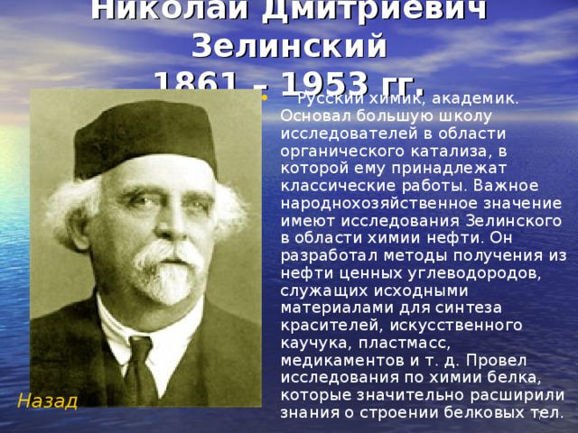 Николай Дмитриевич Зелинский  1861 – 1953 гг.  Русский химик, академик. Основал большую школу исследователей в области органического катализа, в которой ему принадлежат классические работы. Важное народнохозяйственное значение имеют исследования Зелинского в области химии нефти. Он разработал методы получения из нефти ценных углеводородов, служащих исходными материалами для синтеза красителей, искусственного каучука, пластмасс, медикаментов и т. д. Провел исследования по химии белка, которые значительно расширили знания о строении белковых тел.   Назад   