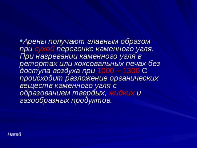 Арены получают главным образом при сухой перегонке каменного угля. При нагревании каменного угля в ретортах или коксовальных печах без доступа воздуха при 1000 – 1300 С  происходит разложение органических веществ каменного угля с образованием твердых, жидких и газообразных продуктов. Назад  
