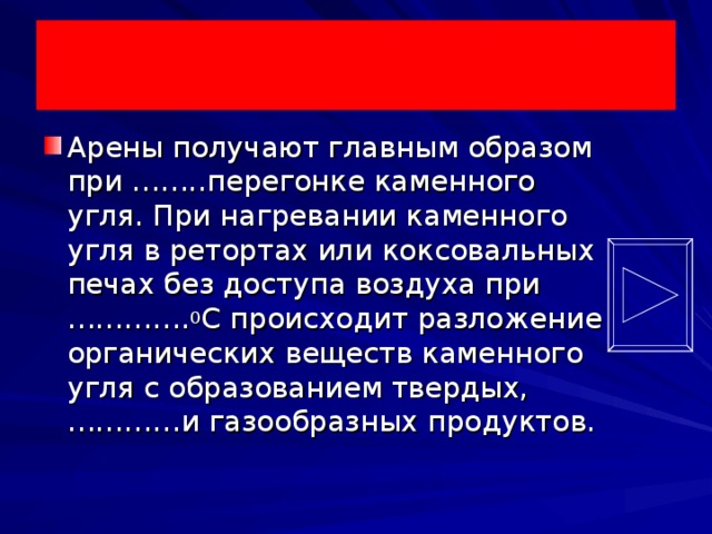 Арены получают главным образом при ……..перегонке каменного угля. При нагревании каменного угля в ретортах или коксовальных печах без доступа воздуха при …………. 0 С происходит разложение органических веществ каменного угля с образованием твердых, …………и газообразных продуктов.  