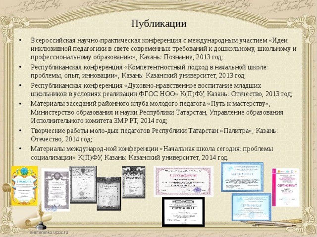 Публикации Всероссийская научно-практическая конференция с международным участием «Идеи инклюзивной педагогики в свете современных требований к дошкольному, школьному и профессиональному образованию», Казань: Познание, 2013 год; Республиканская конференция «Компетентностный подход в начальной школе: проблемы, опыт, инновации», Казань: Казанский университет, 2013 год; Республиканская конференция «Духовно-нравственное воспитание младших школьников в условиях реализации ФГОС НОО» К(П)ФУ, Казань: Отечество, 2013 год; Материалы заседаний районного клуба молодого педагога «Путь к мастерству», Министерство образования и науки Республики Татарстан, Управление образования Исполнительного комитета ЗМР РТ, 2014 год; Творческие работы моло-дых педагогов Республики Татарстан «Палитра», Казань: Отечество, 2014 год; Материалы международ-ной конференции «Начальная школа сегодня: проблемы социализации» К(П)ФУ, Казань: Казанский университет, 2014 год. 