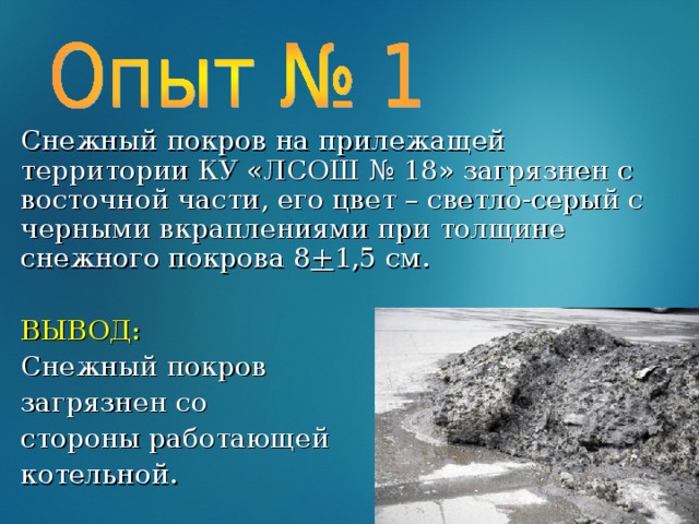 Снежный покров на прилежащей территории КУ «ЛСОШ № 18» загрязнен с восточной части, его цвет – светло-серый с черными вкраплениями при толщине снежного покрова 8 + 1,5 см. ВЫВОД: Снежный покров загрязнен со стороны работающей котельной.