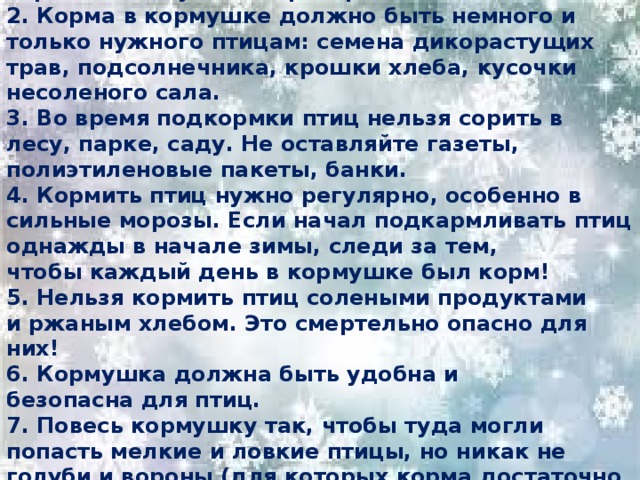 Правила подкормки птиц  1. Кормушки для птиц должны быть очень скромными, лучше не раскрашенными. 2. Корма в кормушке должно быть немного и только нужного птицам: семена дикорастущих трав, подсолнечника, крошки хлеба, кусочки несоленого сала. 3. Во время подкормки птиц нельзя сорить в лесу, парке, саду. Не оставляйте газеты, полиэтиленовые пакеты, банки. 4. Кормить птиц нужно регулярно, особенно в сильные морозы. Если начал подкармливать птиц однажды в начале зимы, следи за тем, чтобы каждый день в кормушке был корм! 5. Нельзя кормить птиц солеными продуктами и ржаным хлебом. Это смертельно опасно для них! 6. Кормушка должна быть удобна и безопасна для птиц. 7. Повесь кормушку так, чтобы туда могли попасть мелкие и ловкие птицы, но никак не голуби и вороны (для которых корма достаточно и на улице)! 