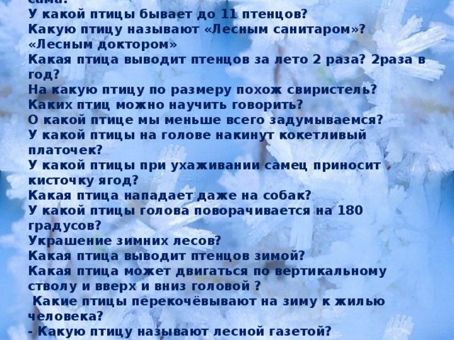 Какая птица съедает за сутки столько, сколько весит сама? У какой птицы бывает до 11 птенцов? Какую птицу называют «Лесным санитаром»? «Лесным доктором» Какая птица выводит птенцов за лето 2 раза? 2раза в год? На какую птицу по размеру похож свиристель? Каких птиц можно научить говорить? О какой птице мы меньше всего задумываемся? У какой птицы на голове накинут кокетливый платочек? У какой птицы при ухаживании самец приносит кисточку ягод? Какая птица нападает даже на собак? У какой птицы голова поворачивается на 180 градусов? Украшение зимних лесов? Какая птица выводит птенцов зимой? Какая птица может двигаться по вертикальному стволу и вверх и вниз головой ?  Какие птицы перекочёвывают на зиму к жилью человека? - Какую птицу называют лесной газетой? - Назовите зимующих птиц, на голове которых есть хохолок? 