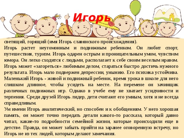 Игорь светящий, горящий (имя Игорь славянского происхождения). Игорь растет неугомонным и подвижным ребенком. Он любит спорт, путешествия, туризм. Игорь одарен острым и проницательным умом, чувством юмора. Он легко сходится с людьми, располагает к себе своим веселым нравом. Игорь может «загореться» любимым делом, стараться быстро достичь нужного результата. Игорь мало подвержен депрессии, унынию. Его психика устойчива. Маленький Игорь - живой и подвижный ребенок, время урока в школе для него слишком длинное, чтобы усидеть на месте. На перемене он зачинщик различных подвижных игр. Однако в учебе ему не хватает усидчивости и терпения. Среди друзей Игорь лидер, дети считают его умным, хотя и не всегда справедливым. Ум имени Игорь аналитический, но способен и к обобщениям. У него хорошая память, он может точно передать детали какого-то рассказа, который давно читал, какие-то подробности семейной жизни, которые происходили еще в детстве. Правда, он может забыть прийти на заранее оговоренную встречу, но Игорь не из тех людей, которым делают замечания. 