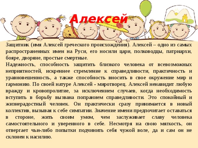 Алексей Защитник (имя Алексей греческого происхождения). Алексей – одно из самых распространенных имен на Руси, его носили цари, полководцы, патриархи, бояре, дворяне, простые смертные. Надежность, способность защитить близкого человека от всевозможных неприятностей, искреннее стремление к справедливости, практичность и уравновешенность, а также способность вносить в свое окружение мир и гармонию. По своей натуре Алексей - миротворец. Алексей ненавидит любую вражду и кровопролитие, за исключением случаев, когда необходимость вступить в борьбу вызвана попранием справедливости. Это спокойный и жизнерадостный человек. Он практически сразу принимается в новый коллектив, вызывая к себе симпатии. Значение имени предпочитает оставаться в стороне, жить своим умом, чем заслуживает славу человека самостоятельного и уверенного в себе. Несмотря на свою мягкость, он отвергает чьи-либо попытки подчинить себя чужой воле, да и сам он не склонен к насилию. 