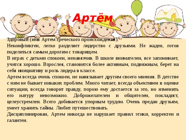 Артём Здоровый (имя Артем греческого происхождения). Неконфликтен, легко разделяет лидерство с друзьями. Не жаден, готов поделиться самым дорогим с товарищем. В играх с детьми спокоен, ненавязчив. В школе внимателен, все запоминает, учится хорошо. Взрослея, становится более активным, подвижным, берет на себя инициативу и роль лидера в классе. Артем всегда очень спокоен, не навязывает другим своего мнения. В детстве с ним не бывает никаких проблем. Много читает, всегда объективен в оценке ситуации, всегда говорит правду, порою ему достается за это, но изменить его натуру невозможно. Доброжелателен и общителен, покладист, целеустремлен. Всего добивается упорным трудом. Очень предан друзьям, умеет хранить тайны. Любит путешествовать. Дисциплинирован, Артем никогда не нарушает правил этики, корректен и галантен. 
