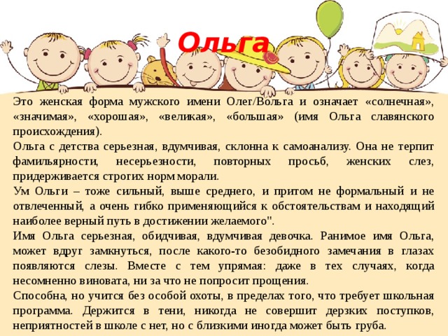 Ольга Это женская форма мужского имени Олег/Вольга и означает «солнечная», «значимая», «хорошая», «великая», «большая» (имя Ольга славянского происхождения). Ольга с детства серьезная, вдумчивая, склонна к самоанализу. Она не терпит фамильярности, несерьезности, повторных просьб, женских слез, придерживается строгих норм морали. Ум Ольги – тоже сильный, выше среднего, и притом не формальный и не отвлеченный, а очень гибко применяющийся к обстоятельствам и находящий наиболее верный путь в достижении желаемого