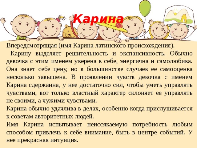 Карина Впередсмотрящая (имя Карина латинского происхождения).  Карину выделяет решительность и экспансивность. Обычно девочка с этим именем уверена в себе, энергична и самолюбива. Она знает себе цену, но в большинстве случаев ее самооценка несколько завышена. В проявлении чувств девочка с именем Карина сдержанна, у нее достаточно сил, чтобы уметь управлять чувствами, вот только властный характер склоняет ее управлять не своими, а чужими чувствами. Карина обычно удачлива в делах, особенно когда прислушивается к советам авторитетных людей. Имя Карина испытывает неиссякаемую потребность любым способом привлечь к себе внимание, быть в центре событий. У нее прекрасная интуиция. 