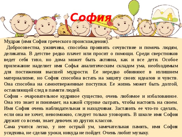 София Мудрая (имя София греческого происхождения).  Добросовестна, уживчива, способна проявить сочувствие и помочь людям, деликатна. В детстве редко плачет или просит о помощи. Среди сверстников ведет себя тихо, но дома может быть активна, как и все дети. Особое прилежание наделяет имя Софья аналитическим складом ума, необходимым для постижения высшей мудрости. Ее нередко обвиняют в излишнем материализме, но София способна встать на защиту своих идеалов и чувств. Она способна на самоотверженные поступки. Ее жизнь может быть долгой, оставляющей след в памяти людей. София - очаровательное кудрявое существо, очень любимое и избалованное. Она это знает и понимает, на какой струнке сыграть, чтобы настоять на своем. Имя София очень наблюдательная и находчивая. Заставить ее что-то сделать, если она не хочет, невозможно, следует только уговорить. В школе имя София дружит со всеми, знает девочек из других классов. Сама учится легко, у нее острый ум, замечательная память, имя София усидчива, не сделав уроки, никуда не пойдет. Очень любит музыку. 