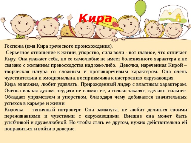 Кира Госпожа (имя Кира греческого происхождения).  Серьезное отношение к жизни, упорство, сила воли - вот главное, что отличает Киру. Она уважает себя, но ее самолюбие не имеет болезненного характера и не связано с желанием превосходства над кем-либо. Девочка, нареченная Кирой – творческая натура со сложным и противоречивым характером. Она очень чувствительна и эмоциональна, восприимчива к настроению окружающих. Кира эпатажна, любит удивлять. Прирожденный лидер с властным характером. Очень сильная духом: неудачи не сломят ее, а только закалят, сделают сильнее. Обладает упрямством и упорством, благодаря чему добивается значительных успехов в карьере и жизни. Кирочка – типичный интроверт. Она замкнута, не любит делиться своими переживаниями и чувствами с окружающими. Внешне она может быть улыбчивой и дружелюбной. Но чтобы стать ее другом, нужно действительно ей понравиться и войти в доверие. 
