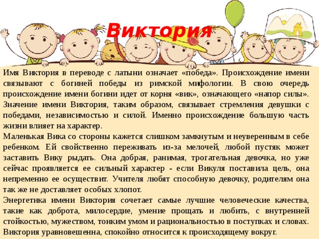 Виктория Имя Виктория в переводе с латыни означает «победа». Происхождение имени связывают с богиней победы из римской мифологии. В свою очередь происхождение имени богини идет от корня «вик», означающего «напор силы». Значение имени Виктория, таким образом, связывает стремления девушки с победами, независимостью и силой. Именно происхождение большую часть жизни влияет на характер. Маленькая Вика со стороны кажется слишком замкнутым и неуверенным в себе ребенком. Ей свойственно переживать из-за мелочей, любой пустяк может заставить Вику рыдать. Она добрая, ранимая, трогательная девочка, но уже сейчас проявляется ее сильный характер - если Викуля поставила цель, она непременно ее осуществит. Учителя любят способную девочку, родителям она так же не доставляет особых хлопот. Энергетика имени Виктория сочетает самые лучшие человеческие качества, такие как доброта, милосердие, умение прощать и любить, с внутренней стойкостью, мужеством, тонким умом и рациональностью в поступках и словах. Виктория уравновешенна, спокойно относится к происходящему вокруг. 