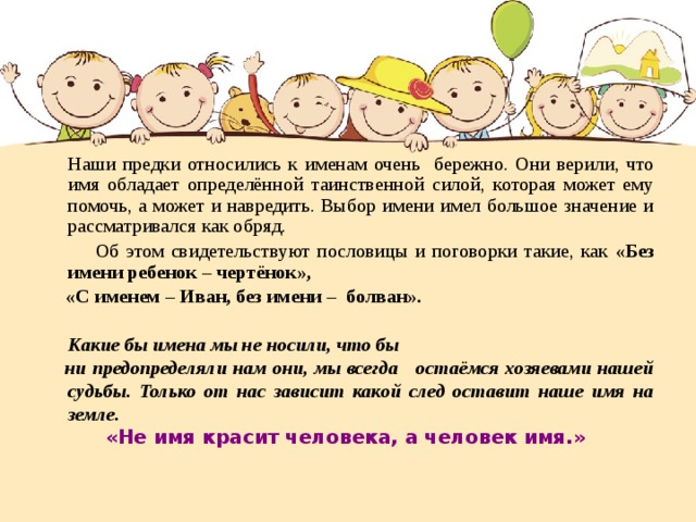  Наши предки относились к именам очень бережно. Они верили, что имя обладает определённой таинственной силой, которая может ему помочь, а может и навредить. Выбор имени имел большое значение и рассматривался как обряд.  Об этом свидетельствуют пословицы и поговорки такие, как «Без имени ребенок – чертёнок»,  «С именем – Иван, без имени – болван».   Какие бы имена мы не носили, что бы  ни предопределяли нам они, мы всегда остаёмся хозяевами нашей судьбы. Только от нас зависит какой след оставит наше имя на земле.  « Не имя красит человека, а человек имя. » 
