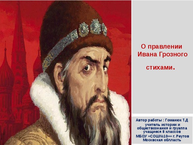 О правлении  Ивана Грозного  стихами . Автор работы : Гоманюк Т.Д  учитель истории и обществознания и груаппа учащиеся 8 классов  МБОУ «СОШ№10»« г. Реутов Москвская облласть 