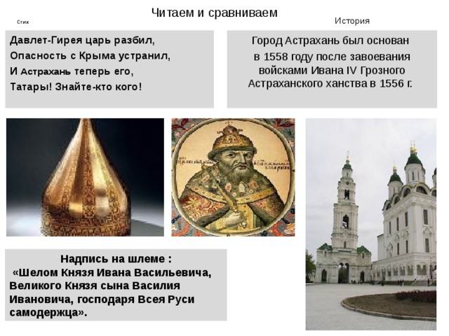 Читаем и сравниваем История Стих Давлет-Гирея царь разбил, Опасность с Крыма устранил, И Астрахань теперь его, Татары! Знайте-кто кого! Город Астрахань был основан в 1558 году после завоевания войсками Ивана IV Грозного Астраханского ханства в 1556 г.   Надпись на шлеме :  «Шелом Князя Ивана Васильевича, Великого Князя сына Василия Ивановича, господаря Всея Руси самодержца». 