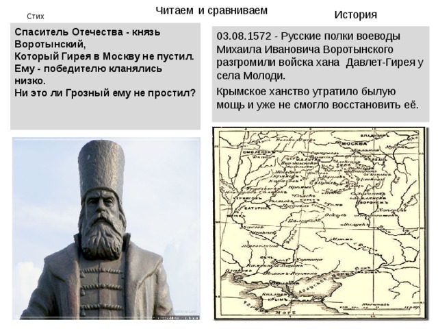 Читаем  и сравниваем История Стих Спаситель Отечества - князь Воротынский,  Который Гирея в Москву не пустил.  Ему - победителю кланялись низко.  Ни это ли Грозный ему не простил?   03.08.1572 - Русские полки воеводы Михаила Ивановича Воротынского разгромили войска хана  Давлет-Гирея у села Молоди. Крымское ханство утратило былую мощь и уже не смогло восстановить её. 
