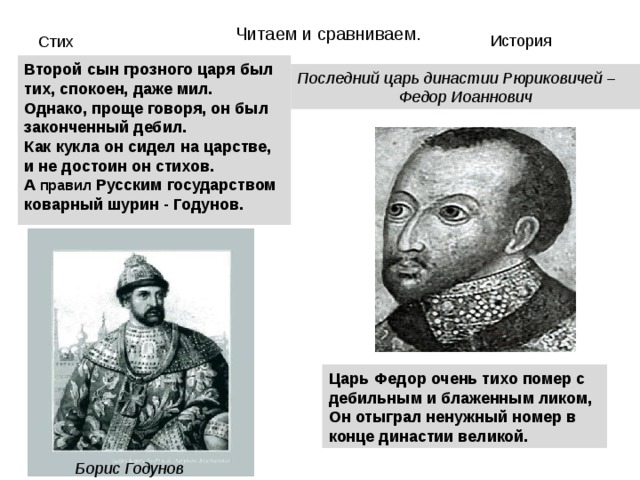 Читаем и сравниваем. История Стих Второй сын грозного царя был тих, спокоен, даже мил.  Однако, проще говоря, он был законченный дебил.  Как кукла он сидел на царстве, и не достоин он стихов.  А правил Русским государством коварный шурин - Годунов. Последний царь династии Рюриковичей – Федор Иоаннович Царь Федор очень тихо помер с дебильным и блаженным ликом,  Он отыграл ненужный номер в конце династии великой.  Борис Годунов 