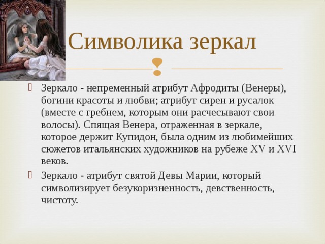 Символика зеркал Зеркало - непременный атрибут Афродиты (Венеры), богини красоты и любви; атрибут сирен и русалок (вместе с гребнем, которым они расчесывают свои волосы). Спящая Венера, отраженная в зеркале, которое держит Купидон, была одним из любимейших сюжетов итальянских художников на рубеже XV и XVI веков. Зеркало - атрибут святой Девы Марии, который символизирует безукоризненность, девственность, чистоту. 