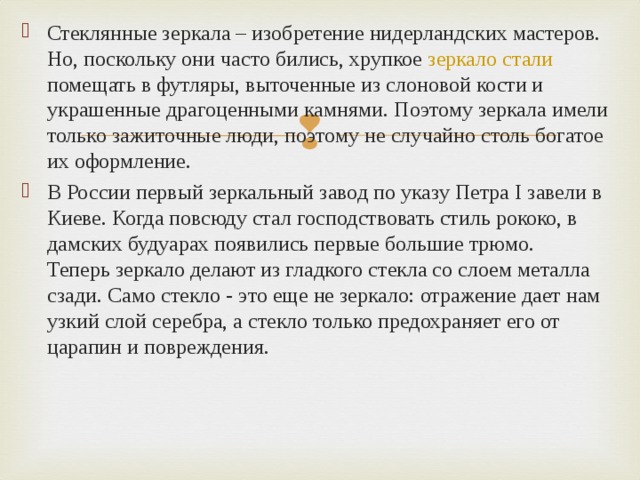 Стеклянные зеркала – изобретение нидерландских мастеров. Но, поскольку они часто бились, хрупкое  зеркало стали    помещать в футляры, выточенные из слоновой кости и украшенные драгоценными камнями. Поэтому зеркала имели только зажиточные люди, поэтому не случайно столь богатое их оформление. В России первый зеркальный завод по указу Петра I завели в Киеве. Когда повсюду стал господствовать стиль рококо, в дамских будуарах появились первые большие трюмо.  Теперь зеркало делают из гладкого стекла со слоем металла сзади. Само стекло - это еще не зеркало: отражение дает нам узкий слой серебра, а стекло только предохраняет его от царапин и повреждения. 