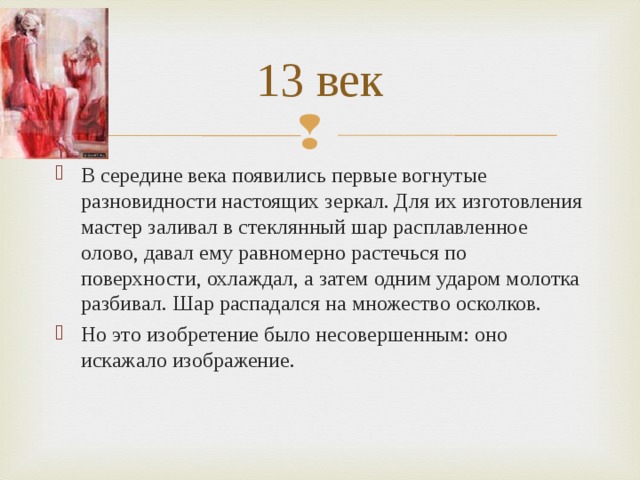 13 век В середине века появились первые вогнутые разновидности настоящих зеркал. Для их изготовления мастер заливал в стеклянный шар расплавленное олово, давал ему равномерно растечься по поверхности, охлаждал, а затем одним ударом молотка разбивал. Шар распадался на множество осколков. Но это изобретение было несовершенным: оно искажало изображение. 