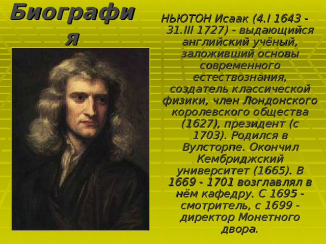 Биография НЬЮТОН Исаак (4.I 1643 - 31.III 1727) - выдающийся английский учёный, заложивший основы современного естествознания, создатель классической физики, член Лондонского королевского общества (1627), президент (с 1703). Родился в Вулсторпе. Окончил Кембриджский университет (1665). В 1669 - 1701 возглавлял в нём кафедру. С 1695 - смотритель, с 1699 - директор Монетного двора. 