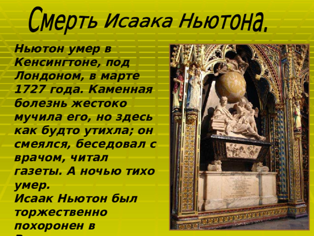 Ньютон умер в Кенсингтоне, под Лондоном, в марте 1727 года. Каменная болезнь жестоко мучила его, но здесь как будто утихла; он смеялся, беседовал с врачом, читал газеты. А ночью тихо умер. Исаак Ньютон был торжественно похоронен в Вестминстерском аббатстве.  