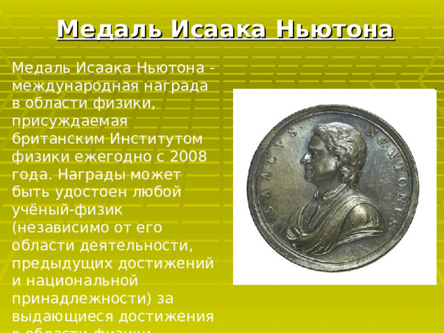 Медаль Исаака Ньютона Медаль Исаака Ньютона - международная награда в области физики, присуждаемая британским Институтом физики ежегодно с 2008 года. Награды может быть удостоен любой учёный-физик (независимо от его области деятельности, предыдущих достижений и национальной принадлежности) за выдающиеся достижения в области физики. 