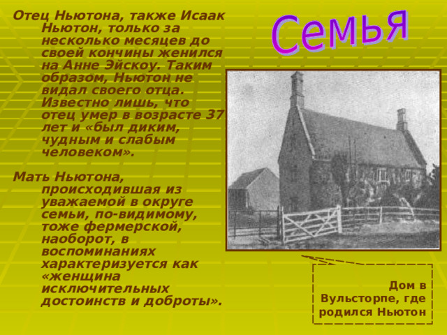Отец Ньютона, также Исаак Ньютон, только за несколько месяцев до своей кончины женился на Анне Эйскоу. Таким образом, Ньютон не видал своего отца. Известно лишь, что отец умер в возрасте 37 лет и «был диким, чудным и слабым человеком».   Мать Ньютона, происходившая из уважаемой в округе семьи, по-видимому, тоже фермерской, наоборот, в воспоминаниях характеризуется как «женщина исключительных достоинств и доброты».  Дом в Вульсторпе, где родился Ньютон  