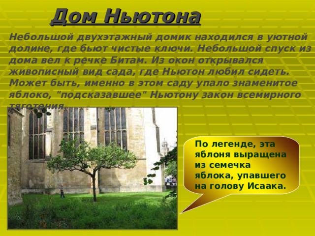 Дом Ньютона Небольшой двухэтажный домик находился в уютной долине, где бьют чистые ключи. Небольшой спуск из дома вел к речке Битам. Из окон открывался живописный вид сада, где Ньютон любил сидеть. Может быть, именно в этом саду упало знаменитое яблоко, 