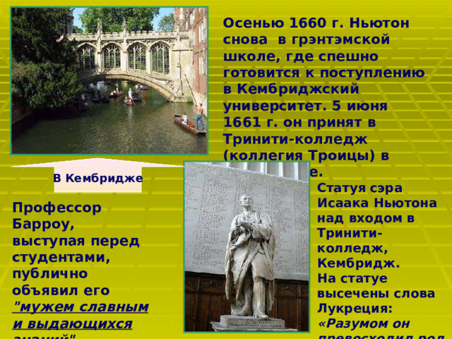Осенью 1660 г. Ньютон снова в грэнтэмской школе, где спешно готовится к поступлению в Кембриджский университет. 5 июня 1661 г. он принят в Тринити-колледж (коллегия Троицы) в Кембридже.  В Кембридже Статуя сэра Исаака Ньютона над входом в Тринити-колледж, Кембридж. На статуе высечены слова Лукреция: «Разумом он превосходил род человеческий».   Профессор Барроу, выступая перед студентами, публично объявил его 