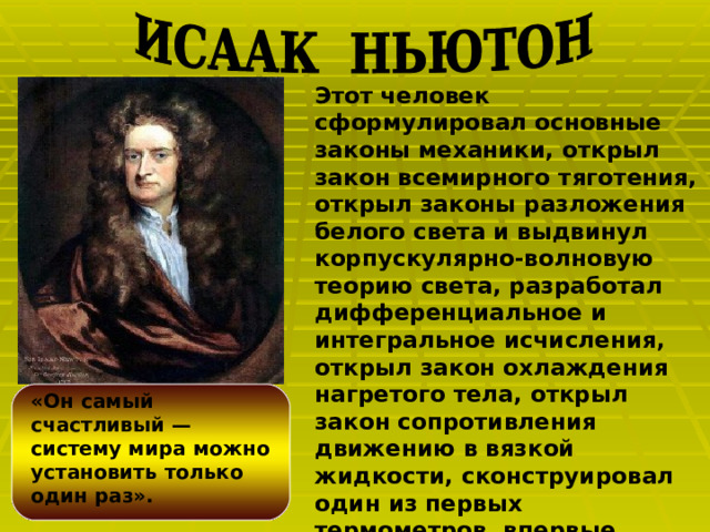 Этот человек сформулировал основные законы механики, открыл закон всемирного тяготения, открыл законы разложения белого света и выдвинул корпускулярно-волновую теорию света, разработал дифференциальное и интегральное исчисления, открыл закон охлаждения нагретого тела, открыл закон сопротивления движению в вязкой жидкости, сконструировал один из первых термометров, впервые построил отражательный телескоп.  «Он самый счастливый — систему мира можно установить только один раз».  Лагранж.  
