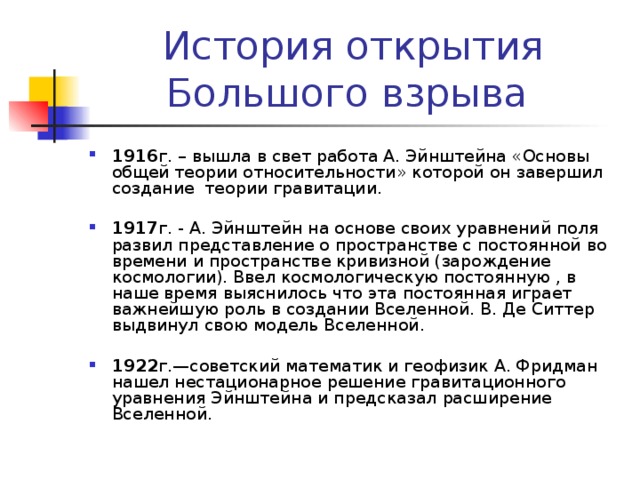 1916 г. – вышла в свет работа А. Эйнштейна «Основы общей теории относительности» которой он завершил создание теории гравитации.  1917 г. - А. Эйнштейн на основе своих уравнений поля развил представление о пространстве с постоянной во времени и пространстве кривизной (зарождение космологии). Ввел космологическую постоянную , в наше время выяснилось что эта постоянная играет важнейшую роль в создании Вселенной. В. Де Ситтер выдвинул свою модель Вселенной.  1922 г.—советский математик и геофизик А. Фридман нашел нестационарное решение гравитационного уравнения Эйнштейна и предсказал расширение Вселенной. 