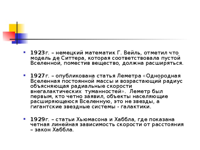 1923 г. – немецкий математик Г. Вейль, отметил что модель де Ситтера, которая соответствовала пустой Вселенной, поместив вещество, должна расширяться.  1927 г. – опубликована статья Леметра «Однородная Вселенная постоянной массы и возрастающий радиус объясняющая радиальные скорости внегалактических туманностей». Леметр был первым, кто четно заявил, объекты населяющие расширяющеюся Вселенную, это не звезды, а гигантские звездные системы - галактики.  1929 г. – статьи Хьюмасона и Хаббла, где показана четная линейная зависимость скорости от расстояния – закон Хаббла. 