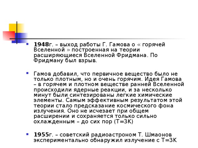 1948 г. – выход работы Г. Гамова о « горячей Вселенной » построенная на теории расширяющиеся Вселенной Фридмана. По Фридману был взрыв.  Гамов добавил, что первичное вещество было не только плотным, но и очень горячим. Идея Гамова – в горячем и плотном веществе ранней Вселенной происходили ядерные реакции, и за несколько минут были синтезированы легкие химические элементы. Самым эффективным результатом этой теории стало предсказание космического фона излучения. Оно не исчезает при общем расширении и сохраняется только сильно охлажденным – до сих пор ( T =3 K )  1955 г. – советский радиоастроном Т. Шмаонов экспериментально обнаружил излучение с T =3 K 