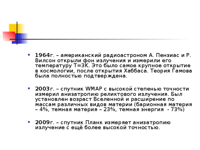1964 г. – американский радиоастроном А. Пензиас и Р. Вилсон открыли фон излучения и измерили его температуру T=3K. Это было самое крупное открытие в космологии, после открытия Хаббаса. Теория Гамова была полностью подтверждена.  2003 г. – спутник WMAP с высокой степенью точности измерил анизатропию реликтового излучения. Был установлен возраст Вселенной и расширение по массам различных видов материи (барионная материя – 4%, темная материя – 23%, темная энергия - 73%)  2009 г. – спутник Планк измеряет анизатропию излучение с ещё более высокой точностью. 
