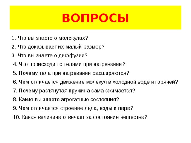ВОПРОСЫ 1. Что вы знаете о молекулах? 2. Что доказывает их малый размер? 3. Что вы знаете о диффузии?  4. Что происходит с телами при нагревании?  5. Почему тела при нагревании расширяются?  6. Чем отличается движение молекул в холодной воде и горячей?  7. Почему растянутая пружина сама сжимается?  8. Какие вы знаете агрегатные состояния?  9. Чем отличается строение льда, воды и пара?  10. Какая величина отвечает за состояние вещества? 