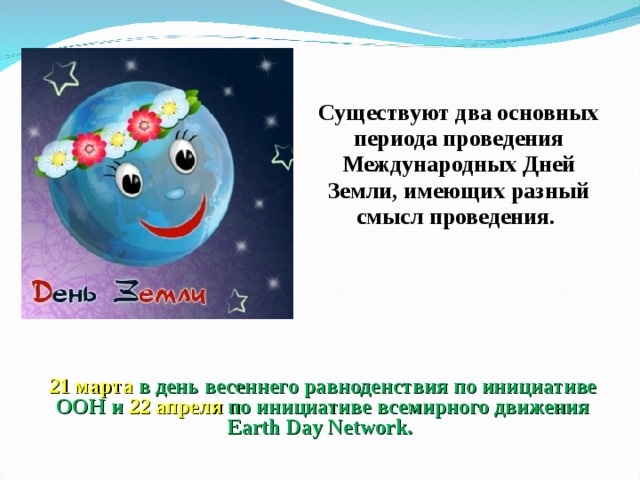 Существуют два основных периода проведения Международных Дней Земли, имеющих разный смысл проведения. 21 марта в день весеннего равноденствия по инициативе ООН и 22 апреля по инициативе всемирного движения Earth Day Network. 