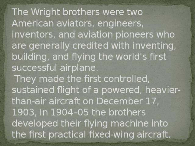 The Wright brothers were two American aviators, engineers, inventors, and aviation pioneers who are generally credited with inventing, building, and flying the world's first successful airplane.  They made the first controlled, sustained flight of a powered, heavier-than-air aircraft on December 17, 1903, In 1904–05 the brothers developed their flying machine into the first practical fixed-wing aircraft. 
